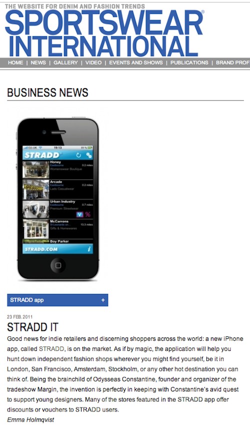 sportswearnet.com Sportswear International Online feature stradd app STRADD IT Good news for indie retailers and discerning shoppers across the world: a new iPhone app, called STRADD, is on the market. As if by magic, the application will help you hunt down independent fashion shops wherever you might find yourself, be it in London, San Francisco, Amsterdam, Stockholm, or any other hot destination you can think of. Being the brainchild of Odysseas Constantine, founder and organizer of the tradeshow Margin, the invention is perfectly in keeping with Constantine’s avid quest to support young designers. Many of the stores featured in the STRADD app offer discounts or vouchers to STRADD users. Emma Holmqvist